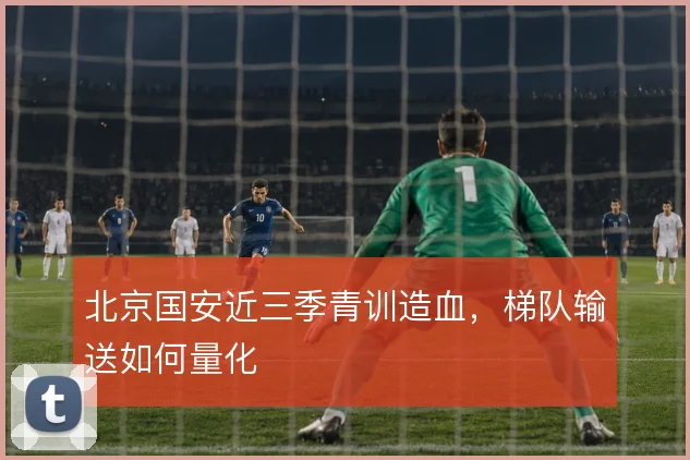 北京国安近三季青训造血,梯队输送如何量化