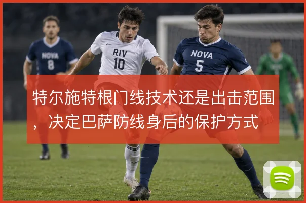 特尔施特根门线技术还是出击范围，决定巴萨防线身后的保护方式
