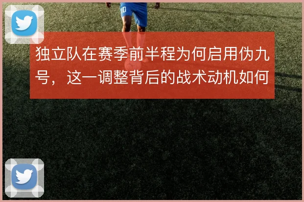 独立队在赛季前半程为何启用伪九号，这一调整背后的战术动机如何解释