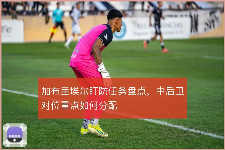 加布里埃尔盯防任务盘点，中后卫对位重点如何分配