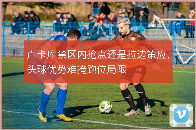 卢卡库禁区内抢点还是拉边策应，头球优势难掩跑位局限