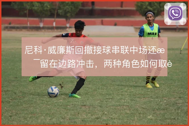 尼科·威廉斯回撤接球串联中场还是留在边路冲击，两种角色如何取舍