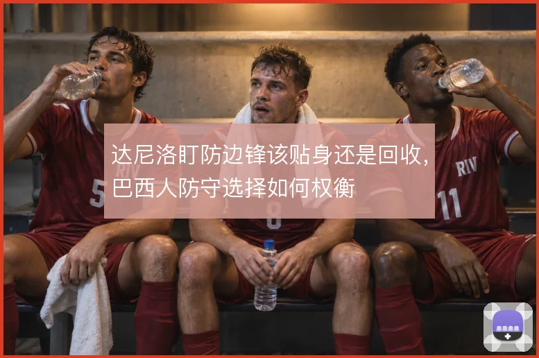 达尼洛盯防边锋该贴身还是回收，巴西人防守选择如何权衡