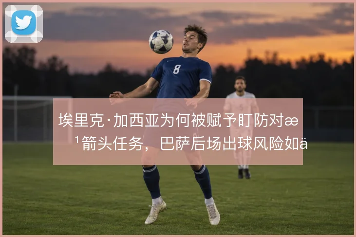 埃里克·加西亚为何被赋予盯防对方箭头任务，巴萨后场出球风险如何取舍