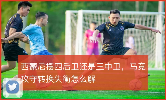 西蒙尼摆四后卫还是三中卫，马竞攻守转换失衡怎么解