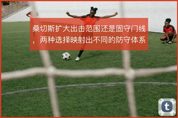 桑切斯扩大出击范围还是固守门线，两种选择映射出不同的防守体系风险