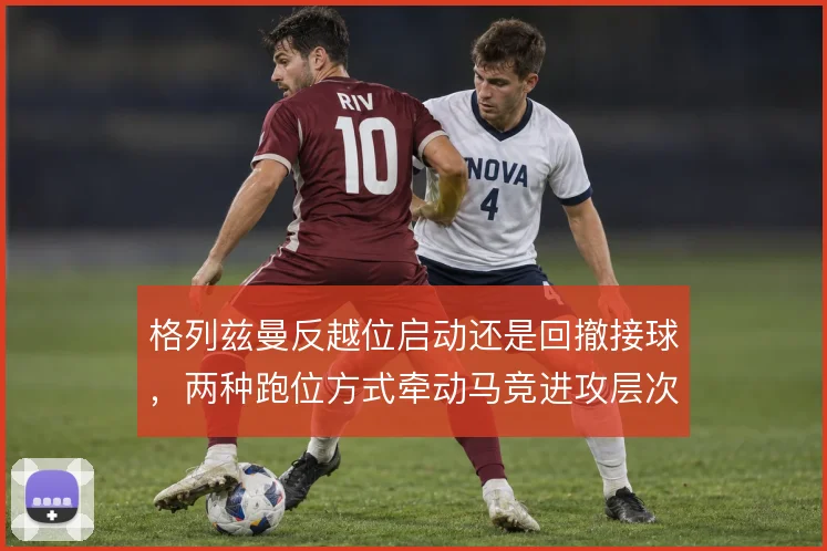 格列兹曼反越位启动还是回撤接球，两种跑位方式牵动马竞进攻层次