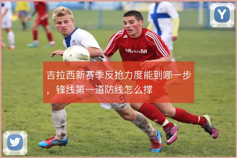 吉拉西新赛季反抢力度能到哪一步，锋线第一道防线怎么撑