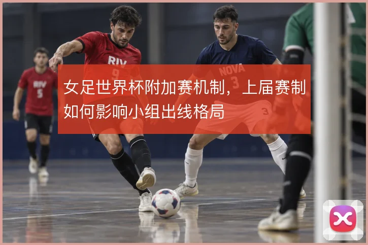 女足世界杯附加赛机制,上届赛制如何影响小组出线格局