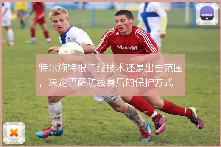 特尔施特根门线技术还是出击范围，决定巴萨防线身后的保护方式