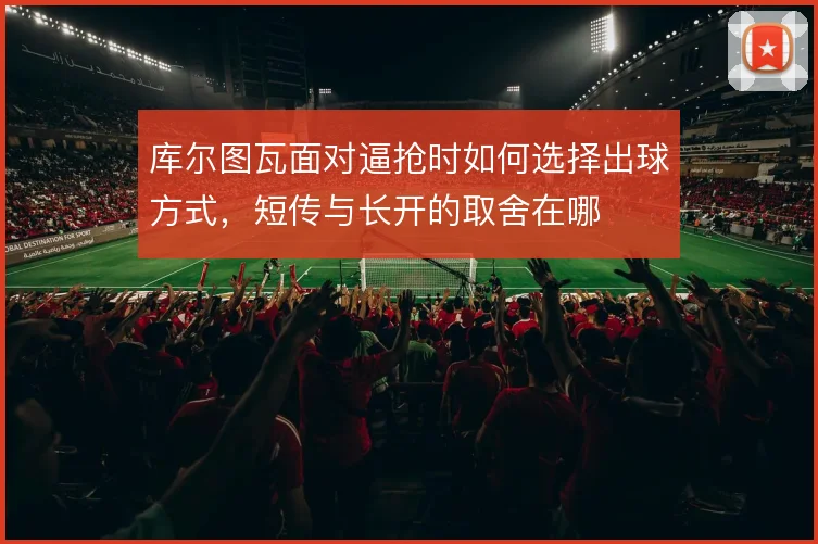 库尔图瓦面对逼抢时如何选择出球方式，短传与长开的取舍在哪
