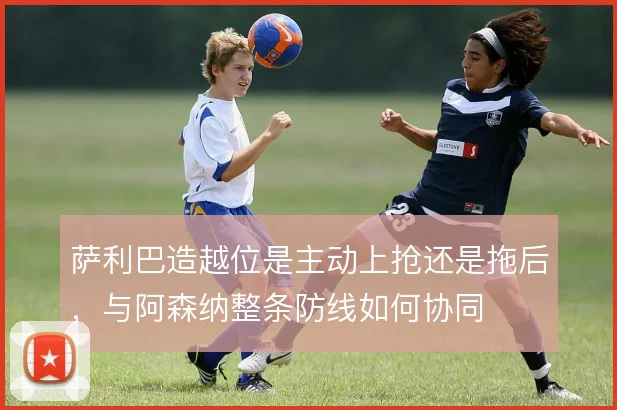萨利巴造越位是主动上抢还是拖后，与阿森纳整条防线如何协同