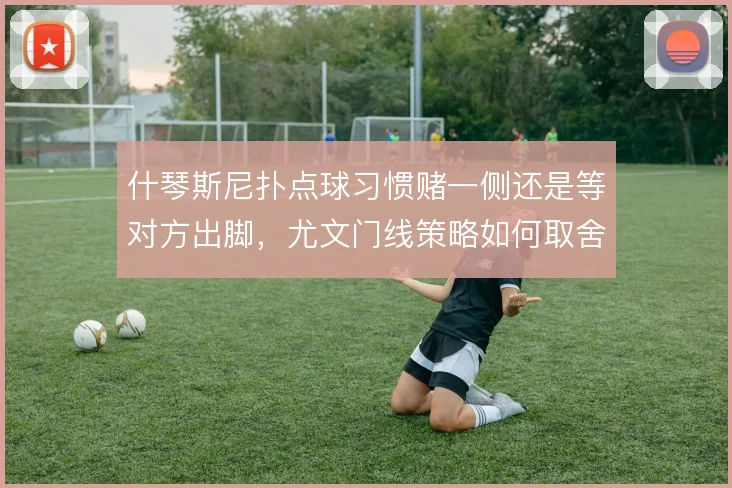 什琴斯尼扑点球习惯赌一侧还是等对方出脚，尤文门线策略如何取舍
