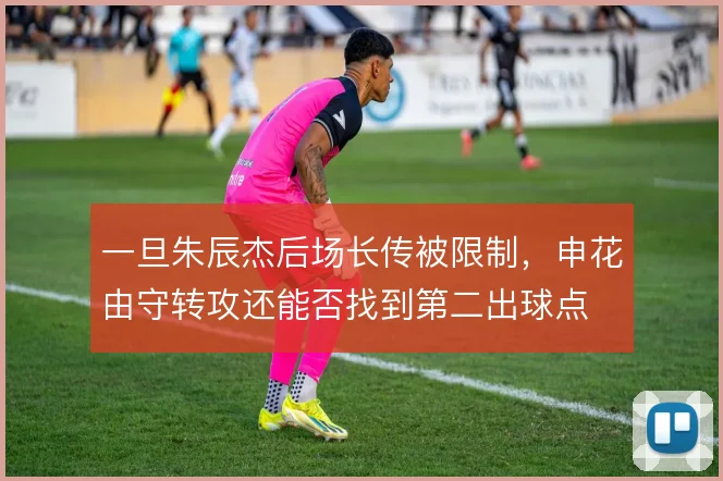 一旦朱辰杰后场长传被限制，申花由守转攻还能否找到第二出球点