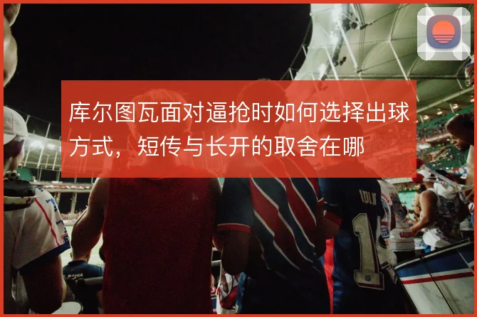 库尔图瓦面对逼抢时如何选择出球方式，短传与长开的取舍在哪