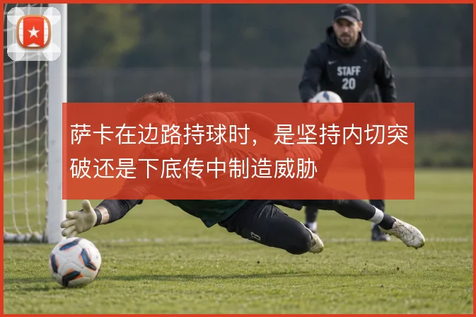 萨卡在边路持球时，是坚持内切突破还是下底传中制造威胁